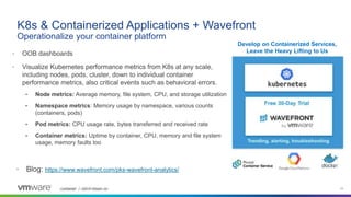 Confidential │ ©2019 VMware, Inc. 23Confidential │ ©2018 VMware, Inc.
• OOB dashboards
• Visualize Kubernetes performance metrics from K8s at any scale,
including nodes, pods, cluster, down to individual container
performance metrics, also critical events such as behavioral errors.
• Node metrics: Average memory, file system, CPU, and storage utilization
• Namespace metrics: Memory usage by namespace, various counts
(containers, pods)
• Pod metrics: CPU usage rate, bytes transferred and received rate
• Container metrics: Uptime by container, CPU, memory and file system
usage, memory faults too
K8s & Containerized Applications + Wavefront
Operationalize your container platform
• Blog: https://www.wavefront.com/pks-wavefront-analytics/
Develop on Containerized Services,
Leave the Heavy Lifting to Us
 