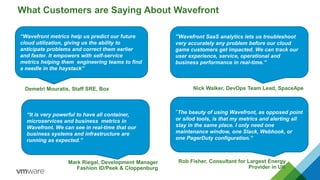 Demetri Mouratis, Staff SRE, Box
What Customers are Saying About Wavefront
Nick Walker, DevOps Team Lead, SpaceApe
Rob Fisher, Consultant for Largest Energy
Provider in UK
Mark Riegal, Development Manager
Fashion ID/Peek & Cloppenburg
“Wavefront metrics help us predict our future
cloud utilization, giving us the ability to
anticipate problems and correct them earlier
and faster. It empowers with self-service
metrics helping them engineering teams to find
a needle in the haystack”
“Wavefront SaaS analytics lets us troubleshoot
very accurately any problem before our cloud
game customers get impacted. We can track our
user experience, service, operational and
business performance in real-time.”
“It is very powerful to have all container,
microservices and business metrics in
Wavefront. We can see in real-time that our
business systems and infrastructure are
running as expected.”
“The beauty of using Wavefront, as opposed point
or silod tools, is that my metrics and alerting all
stay in the same place. I only need one
maintenance window, one Slack, Webhook, or
one PagerDuty configuration.”
 