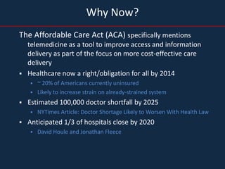 Why Now?
The Affordable Care Act (ACA) specifically mentions
    telemedicine as a tool to improve access and information
    delivery as part of the focus on more cost-effective care
    delivery
   Healthcare now a right/obligation for all by 2014
       ~ 20% of Americans currently uninsured
       Likely to increase strain on already-strained system
   Estimated 100,000 doctor shortfall by 2025
       NYTimes Article: Doctor Shortage Likely to Worsen With Health Law
   Anticipated 1/3 of hospitals close by 2020
       David Houle and Jonathan Fleece
 