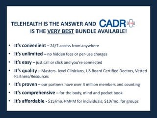 TELEHEALTH IS THE ANSWER AND
       IS THE VERY BEST BUNDLE AVAILABLE!

• It’s convenient – 24/7 access from anywhere
• It’s unlimited – no hidden fees or per-use charges
• It’s easy – just call or click and you’re connected
• It’s quality – Masters- level Clinicians, US Board Certified Doctors, Vetted
   Partners/Resources
• It’s proven – our partners have over 3 million members and counting
• It’s comprehensive – for the body, mind and pocket book
• It’s affordable - $15/mo. PMPM for individuals; $10/mo. for groups
 