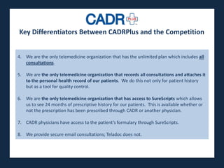 Key Differentiators Between CADRPlus and the Competition
The lowest cost, highest impact soluction to many of
the issues only telemedicine organization that has thesystem today. all
  4. We are the plaguing the healthcare unlimited plan which includes
      consultations.

  5. We are the only telemedicine organization that records all consultations and attaches it
     to the personal health record of our patients. We do this not only for patient history
     but as a tool for quality control.

  6. We are the only telemedicine organization that has access to SureScripts which allows
     us to see 24 months of prescriptive history for our patients. This is available whether or
     not the prescription has been prescribed through CADR or another physician.

  7. CADR physicians have access to the patient’s formulary through SureScripts.

  8. We provide secure email consultations; Teladoc does not.
 