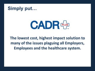Simply put…

The lowest cost, highest impact soluction to many of
the issues plaguing the healthcare system today.



   The lowest cost, highest impact solution to
   many of the issues plaguing all Employers,
     Employees and the healthcare system.
 