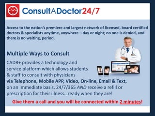 Access to the nation’s premiere and largest network of licensed, board certified
doctors & specialists anytime, anywhere – day or night; no one is denied, and
there is no waiting, period.


Multiple Ways to Consult
CADR+ provides a technology and
service platform which allows students
& staff to consult with physicians
via Telephone, Mobile APP, Video, On-line, Email & Text,
on an immediate basis, 24/7/365 AND receive a refill or
prescription for their illness…ready when they are!
   Give them a call and you will be connected within 2 minutes!
 