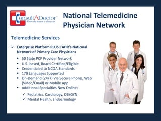 National Telemedicine
                              Physician Network
Telemedicine Services
 Enterprise Platform PLUS CADR’s National
  Network of Primary Care Physicians
    50 State PCP Provider Network
    U.S.-based, Board Certified/Eligible
    Credentialed to NCQA Standards
    170 Languages Supported
    On-Demand (24/7) Via Secure Phone, Web
     (Video/Email) or Mobile App
    Additional Specialties Now Online:
        Pediatrics, Cardiology, OB/GYN
        Mental Health, Endocrinology
 