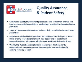 Quality Assurance
                                  & Patient Safety

 Continuous Quality Improvement process as a tool to monitor, analyze and
  improve the medical care delivery mechanisms practiced by Consult A Doctor
  physicians
 100% of consults are documented and recorded; controlled substances never
  prescribed
 Regular CQI Medical Records Reviews are performed consisting of at least 3
  initial priority consultations for each new doctor and at least 10% of
  randomly selected priority consultations per week for existing physicians
 Weekly CQI Audio Recording Reviews consisting of 3 initial priority
  consultations for new doctors and 2 random priority consultations for
  existing doctors per week
 