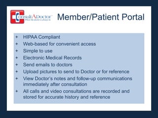 Member/Patient Portal

+   HIPAA Compliant
+   Web-based for convenient access
+   Simple to use
+   Electronic Medical Records
+   Send emails to doctors
+   Upload pictures to send to Doctor or for reference
+   View Doctor’s notes and follow-up communications
    immediately after consultation
+   All calls and video consultations are recorded and
    stored for accurate history and reference
 