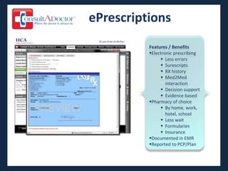 ePrescriptions
          Features / Benefits
          Electronic prescribing
                Less errors
                Surescripts
                RX history
                Med2Med
                  interaction
                Decision support
                Evidence based
          Pharmacy of choice
                By home, work,
                  hotel, school
                Less wait
                Formularies
                Insurance
          Documented in EMR
          Reported to PCP/Plan
 