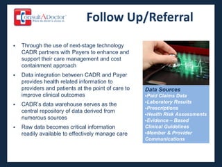 Follow Up/Referral
   Through the use of next-stage technology
    CADR partners with Payers to enhance and
    support their care management and cost
    containment approach
   Data integration between CADR and Payer
    provides health related information to
    providers and patients at the point of care to   Data Sources
    improve clinical outcomes                        Paid Claims Data
                                                     Laboratory Results
   CADR’s data warehouse serves as the
                                                     Prescriptions
    central repository of data derived from
                                                     Health Risk Assessments
    numerous sources                                 Evidence – Based
   Raw data becomes critical information            Clinical Guidelines
    readily available to effectively manage care     Member & Provider
                                                     Communications
 
