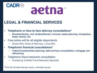 LEGAL & FINANCIAL SERVICES

   Telephonic or face to face attorney consultations*
        Domestic/family, civil, landlord/tenant, criminal, estate planning, immigration,
         motor vehicle, etc.
   Free online will for all eligible dependents
        Simple Wills, Power of Attorneys, Living Wills
   Telephonic financial consultations*
        Tuition/investment/tax planning, debt and loan consolidation, mortgage and
         refinancing.
   Telephonic fraud resolution consultation
        Provided by Certified Fraud Resolution Specialist


*First 30 minutes free per issue, unlimited issues
 