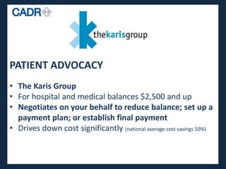PATIENT ADVOCACY
• The Karis Group
• For hospital and medical balances $2,500 and up
• Negotiates on your behalf to reduce balance; set up a
  payment plan; or establish final payment
• Drives down cost significantly (national average cost savings 50%)
 