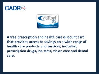 A free prescription and health care discount card
that provides access to savings on a wide range of
health care products and services, including
prescription drugs, lab tests, vision care and dental
care.
 