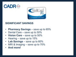 SIGNIFICANT SAVINGS

•   Pharmacy Savings – save up to 65%
•   Dental Care – save up to 50%
•   Vision Care – save up to 50%
•   Hearing – save up to 15%
•   Lab Savings – save up to 60%
•   MRI & Imaging – save up to 70%
•   And more!
 