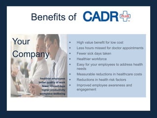Benefits of

Your                         +   High value benefit for low cost
                             +   Less hours missed for doctor appointments

Company                      +
                             +
                                 Fewer sick days taken
                                 Healthier workforce
                             +   Easy for your employees to address health
                                 needs
                             +   Measurable reductions in healthcare costs
     healthier employees
                             +   Reductions in health risk factors
    better quality of work
      fewer missed days      +   Improved employee awareness and
      higher productivity        engagement
     workplace wellbeing
 