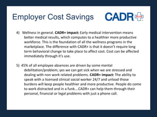 Employer Cost Savings
 4) Wellness in general. CADR+ impact: Early medical intervention means
     better medical results, which computes to a healthier more productive
     workforce. This is the foundation of all the wellness programs in the
     marketplace. The difference with CADR+ is that it doesn’t require long
     term behavioral change to take place to affect cost. Cost can be affected
     immediately through it’s use.

 5) 45% of all employee absences are driven by some mental
     debilitation/problem; yes we can get sick when we are stressed and
     dealing with non work related problems. CADR+ impact: The ability to
     speak with a licensed clinical social worker 24/7 and unload those
     burdens will keep people healthier and more productive. People do come
     to work distracted and in a funk….CADR+ can help them through their
     personal, financial or legal problems with just a phone call.
 