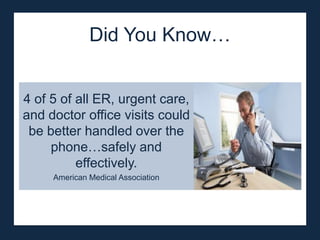 Did You Know…


4 of 5 of all ER, urgent care,
and doctor office visits could
 be better handled over the
     phone…safely and
          effectively.
     American Medical Association
 