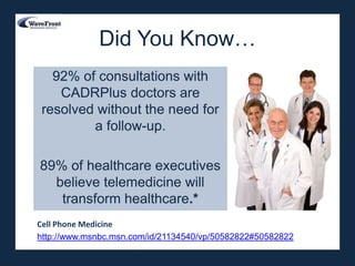 Did You Know…
  92% of consultations with
   CADRPlus doctors are
resolved without the need for
        a follow-up.

89% of healthcare executives
  believe telemedicine will
   transform healthcare.*
Cell Phone Medicine
http://www.msnbc.msn.com/id/21134540/vp/50582822#50582822
 