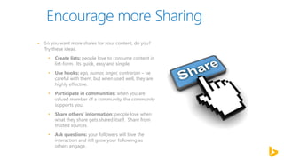 • So you want more shares for your content, do you?
Try these ideas.
• Create lists: people love to consume content in
list-form. Its quick, easy and simple.
• Use hooks: ego, humor, anger, contrarian – be
careful with them, but when used well, they are
highly effective.
• Participate in communities: when you are
valued member of a community, the community
supports you.
• Share others’ information: people love when
what they share gets shared itself. Share from
trusted sources.
• Ask questions: your followers will love the
interaction and it’ll grow your following as
others engage.
 