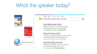 @duaneforrester
Bing Webmaster Tools
Speaks at shows, runs forums and blog,
provides guidance on new WM tools
www.bing.com/toolbox/webmasters
Does he have a clue?
15 years as an inhouse SEO; ran seo at MSN;
has helped GM, Disney, GAP, Walmart +
http://www.linkedin.com/in/dforrester
And this helps me how?
Blogging since 2001; owns 150 domains;
runs several websites of his own
http://twitter.com/DuaneForrester
what does duane do at bing
 