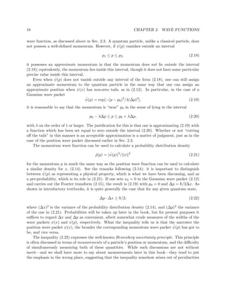 18                                                               CHAPTER 2. WAVE FUNCTIONS

wave function, as discussed above in Sec. 2.3. A quantum particle, unlike a classical particle, does
                                                   ˆ
not possess a well-deﬁned momentum. However, if ψ(p) vanishes outside an interval

                                            p1 ≤ p ≤ p 2 ,                                      (2.18)

it possesses an approximate momentum in that the momentum does not lie outside the interval
(2.18); equivalently, the momentum lies inside this interval, though it does not have some particular
precise value inside this interval.
                 ˆ
    Even when ψ(p) does not vanish outside any interval of the form (2.18), one can still assign
an approximate momentum to the quantum particle in the same way that one can assign an
approximate position when ψ(x) has non-zero tails, as in (2.12). In particular, in the case of a
Gaussian wave packet
                                    ˆ
                                    ψ(p) = exp[−(p − p0 )2 /4(∆p)2 ],                          (2.19)
it is reasonable to say that the momentum is “near” p0 in the sense of lying in the interval

                                     p0 − λ∆p ≤ p ≤ p0 + λ∆p,                                   (2.20)

with λ on the order of 1 or larger. The justiﬁcation for this is that one is approximating (2.19) with
a function which has been set equal to zero outside the interval (2.20). Whether or not “cutting
oﬀ the tails” in this manner is an acceptable approximation is a matter of judgment, just as in the
case of the position wave packet discussed earlier in Sec. 2.3.
    The momentum wave function can be used to calculate a probability distribution density

                                        ˆ       ˆ
                                        ρ(p) = |ψ(p)|2 / ψ   2
                                                                                                (2.21)

for the momentum p in much the same way as the position wave function can be used to calculate
a similar density for x, (2.14). See the remarks following (2.14): it is important to distinguish
          ˆ
between ψ(p) as representing a physical property, which is what we have been discussing, and as
a pre-probability, which is its role in (2.21). If one sets x0 = 0 in the Gaussian wave packet (2.12)
and carries out the Fourier transform (2.15), the result is (2.19) with p 0 = 0 and ∆p = h/2∆x. As
                                                                                          ¯
shown in introductory textbooks, it is quite generally the case that for any given quantum state,

                                           ∆p · ∆x ≥ h/2,
                                                     ¯                                         (2.22)

where (∆x)2 is the variance of the probability distribution density (2.14), and (∆p)2 the variance
of the one in (2.21). Probabilities will be taken up later in the book, but for present purposes it
suﬃces to regard ∆x and ∆p as convenient, albeit somewhat crude measures of the widths of the
                          ˆ
wave packets ψ(x) and ψ(p), respectively. What the inequality tells us is that the narrower the
                                                                                    ˆ
position wave packet ψ(x), the broader the corresponding momentum wave packet ψ(p) has got to
be, and vice versa.
    The inequality (2.22) expresses the well-known Heisenberg uncertainty principle. This principle
is often discussed in terms of measurements of a particle’s position or momentum, and the diﬃculty
of simultaneously measuring both of these quantities. While such discussions are not without
merit—and we shall have more to say about measurements later in this book—they tend to put
the emphasis in the wrong place, suggesting that the inequality somehow arises out of peculiarities
 
