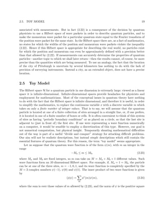 2.5. TOY MODEL                                                                                         19

associated with measurements. But in fact (2.22) is a consequence of the decision by quantum
physicists to use a Hilbert space of wave packets in order to describe quantum particles, and to
make the momentum wave packet for a particular quantum state equal to the Fourier transform of
the position wave packet for the same state. In the Hilbert space there are, as a fact of mathematics,
no states for which the widths of the position and momentum wave packets violate the inequality
(2.22). Hence if this Hilbert space is appropriate for describing the real world, no particles exist
for which the position and momentum can even be approximately deﬁned with a precision better
than that allowed by (2.22). If measurements can accurately determine the properties of quantum
particles—another topic to which we shall later return—then the results cannot, of course, be more
precise than the quantities which are being measured. To use an analogy, the fact that the location
of the city of Pittsburgh is uncertain by several kilometers has nothing to do with the lack of
precision of surveying instruments. Instead a city, as an extended object, does not have a precise
location.


2.5     Toy Model
The Hilbert space H for a quantum particle in one dimension is extremely large; viewed as a linear
space it is inﬁnite-dimensional. Inﬁnite-dimensional spaces provide headaches for physicists and
employment for mathematicians. Most of the conceptual issues in quantum theory have nothing
to do with the fact that the Hilbert space is inﬁnite dimensional, and therefore it is useful, in order
to simplify the mathematics, to replace the continuous variable x with a discrete variable m which
takes on only a ﬁnite number of integer values. That is to say, we will assume that the quantum
particle is located at one of a ﬁnite collection of sites arranged in a straight line, or, if one prefers,
it is located in one of a ﬁnite number of boxes or cells. It is often convenient to think of this system
of sites as having “periodic boundary conditions” or as placed on a circle, so that the last site is
adjacent to (just in front of) the ﬁrst site. If one were representing a wave function numerically
on a computer, it would be sensible to employ a discretization of this type. However, our goal is
not numerical computation, but physical insight. Temporarily shunting mathematical diﬃculties
out of the way is part of a useful “divide and conquer” strategy for attacking diﬃcult problems.
Our aim will not be realistic descriptions, but instead simple descriptions which still contain the
essential features of quantum theory. For this reason, the term “toy model” seems appropriate.
     Let us suppose that the quantum wave function is of the form ψ(m), with m an integer in the
range
                                           −Ma ≤ m ≤ Mb ,                                          (2.23)

where Ma and Mb are ﬁxed integers, so m can take on M = Ma + Mb + 1 diﬀerent values. Such
wave functions form an M -dimensional Hilbert space. For example, if, Ma = 1 = Mb , the particle
can be at one of the three sites, m = −1, 0, 1, and its wave function is completely speciﬁed by the
M = 3 complex numbers ψ(−1), ψ(0) and ψ(1). The inner product of two wave functions is given
by
                                        φ|ψ =        φ∗ (m)ψ(m),                                   (2.24)
                                                 m

where the sum is over those values of m allowed by (2.23), and the norm of ψ is the positive square
 