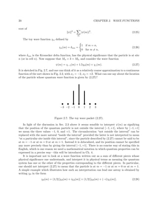 20                                                                                     CHAPTER 2. WAVE FUNCTIONS

root of
                                                 2
                                             ψ           =           |ψ(m)|2 .                              (2.25)
                                                             m
     The toy wave function χn deﬁned by

                                                                     1 if m = n,
                                  χn (m) = δmn =                                                            (2.26)
                                                                     0 for m = n,

where δmn is the Kronecker delta function, has the physical signiﬁcance that the particle is at site
n (or in cell n). Now suppose that Ma = 3 = Mb , and consider the wave function

                                ψ(m) = χ−1 (m) + 1.5χ0 (m) + χ1 (m).                                        (2.27)

It is sketched in Fig. 2.7, and one can think of it as a relatively coarse approximation to a continuous
function of the sort shown in Fig. 2.2, with x1 = −2, x2 = +2. What can one say about the location
of the particle whose quantum wave function is given by (2.27)?




                                                                                        




                                   −3 −2 −1                      0         1       2       3


                              Figure 2.7: The toy wave packet (2.27).

    In light of the discussion in Sec. 2.3 above it seems sensible to interpret ψ(m) as signifying
that the position of the quantum particle is not outside the interval [−1, +1], where by [−1, +1]
we mean the three values −1, 0, and +1. The circumlocution “not outside the interval” can be
replaced with the more natural “inside the interval” provided the latter is not interpreted to mean
“at a particular site inside this interval”, since the particle described by (2.27) cannot be said to be
at m = −1 or at m = 0 or at m = 1. Instead it is delocalized, and its position cannot be speciﬁed
any more precisely than by giving the interval [−1, +1]. There is no concise way of stating this in
English, which is one reason we need a mathematical notation in which quantum properties can be
expressed in a precise way—this will be introduced in Ch. 4.
    It is important not to look at a wave function written out as a sum of diﬀerent pieces whose
physical signiﬁcance one understands, and interpret it in physical terms as meaning the quantum
system has one or the other of the properties corresponding to the diﬀerent pieces. In particular,
one should not interpret (2.27) to mean that the particle is at m = −1 or at m = 0 or at m = 1.
A simple example which illustrates how such an interpretation can lead one astray is obtained by
writing χ0 in the form

                   χ0 (m) = (1/2)[χ0 (m) + iχ2 (m)] + (1/2)[χ0 (m) + (−i)χ2 (m)].                           (2.28)
 