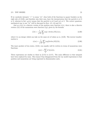 2.5. TOY MODEL                                                                                    21

If we carelessly interpret “+” to mean “or”, then both of the functions in square brackets on the
right side of (2.28), and therefore also their sum, have the interpretation that the particle is at 0
or 2, whereas in fact χ0 (m) means that the particle is at 0 and not at 2. The correct quantum-
mechanical way to use “or” will be discussed in Secs. 4.5, 4.6 and 5.2.
    Just as ψ(m) is a discrete version of the position wave function ψ(x), there is also a discrete
         ˆ                                       ˆ
version ψ(k) of the momentum wave function ψ(p), given by the formula

                              ˆ       1
                              ψ(k) = √          exp[−2πikm/M ]ψ(m),                            (2.29)
                                      M     m

where k is an integer which can take on the same set of values as m, (2.23). The inverse transfor-
mation is
                                        1                      ˆ
                              ψ(m) = √         exp[2πikm/M ]ψ(k).                           (2.30)
                                        M k
The inner product of two states, (2.24), can equally well be written in terms of momentum wave
functions:
                                      φ|ψ =      ˆ     ˆ
                                                 φ∗ (k)ψ(k).                             (2.31)
                                                 k

These expressions are similar to those in (2.15) to (2.17). The main diﬀerence is that integrals
have been replaced by sums. The reason h has disappeared from the toy model expressions is that
                                        ¯
position and momentum are being expressed in dimensionless units.
 