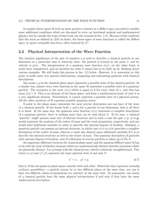 2.2. PHYSICAL INTERPRETATION OF THE WAVE FUNCTION                                                     11

   A complex linear space H with an inner product is known as a Hilbert space provided it satisﬁes
some additional conditions which are discussed in texts on functional analysis and mathematical
physics, but lie outside the scope of this book (see the remarks in Sec. 1.4). Because of the condition
that the norm as deﬁned in (2.6) be ﬁnite, the linear space of wave functions is called the Hilbert
space of square-integrable functions, often denoted by L2 .


2.2     Physical Interpretation of the Wave Function
The intuitive signiﬁcance of the pair of numbers x, p used to describe a classical particle in one
dimension at a particular time is relatively clear: the particle is located at the point x, and its
velocity is p/m. The interpretation of a quantum wave function ψ(x), on the other hand, is
much more complicated, and an intuition for what it means has to be built up by thinking about
various examples. We will begin this process in Sec. 2.3 below. However, it is convenient at this
point to make some very general observations, comparing and contrasting quantum with classical
descriptions.
    Any point x, p in the classical phase space represents a possible state of the classical particle. In
a similar way, almost every wave function in the space H represents a possible state of a quantum
particle. The exception is the state ψ(x) which is equal to 0 for every value of x, and thus has
norm ψ = 0. This is an element of the linear space, and from a mathematical point of view it is
a very signiﬁcant element. Nevertheless, it cannot represent a possible state of a physical system.
All the other members of H represent possible quantum states.
    A point in the phase space represents the most precise description one can have of the state
of a classical particle. If one knows both x and p for a particle in one dimension, that is all there
is to know. In the same way, the quantum wave function ψ(x) represents a complete description
of a quantum particle, there is nothing more that can be said about it. To be sure, a classical
“particle” might possess some sort of internal structure and in such a case the pair x, p, or r, p,
would represent the position of the center of mass and the total momentum, respectively, and one
would need additional variables in order to describe the internal degrees of freedom. Similarly, a
quantum particle can possess an internal structure, in which case ψ(x) or ψ(r) provides a complete
description of the center of mass, whereas ψ must also depend upon additional variables if it is to
describe the internal structure as well as the center of mass. The quantum description of particles
with internal degrees of freedom, and of collections of several particles is taken up in Ch. 6.
    An important diﬀerence between the classical phase space and the quantum Hilbert space H has
to do with the issue of whether elements which are mathematically distinct describe situations which
are physically distinct. Let us begin with the classical case, which is relatively straightforward. Two
states (x, p) and (x , p ) represent the same physical state if and only if

                                           x = x,     p = p,                                        (2.7)

that is, if the two points in phase space coincide with each other. Otherwise they represent mutually
exclusive possibilities: a particle cannot be in two diﬀerent places at the same time, nor can it
have two diﬀerent values of momentum (or velocity) at the same time. To summarize, two states
of a classical particle have the same physical interpretation if and only if they have the same
mathematical description.
 