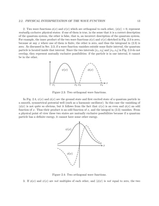 2.2. PHYSICAL INTERPRETATION OF THE WAVE FUNCTION                                                          13

    2. Two wave functions φ(x) and ψ(x) which are orthogonal to each other, φ|ψ = 0, represent
mutually exclusive physical states: if one of them is true, in the sense that it is a correct description
of the quantum system, the other is false, that is, an incorrect description of the quantum system.
For example, the inner product of the two wave functions φ(x) and ψ(x) sketched in Fig. 2.3 is zero,
because at any x where one of them is ﬁnite, the other is zero, and thus the integrand in (2.3) is
zero. As discussed in Sec. 2.3, if a wave function vanishes outside some ﬁnite interval, the quantum
particle is located inside that interval. Since the two intervals [x1 , x2 ] and [x3 , x4 ] in Fig. 2.3 do not
overlap, they represent mutually exclusive possibilities: if the particle is in one interval, it cannot
be in the other.



                                       ψ(x)                   φ(x)



                                                                                  x
                              x1                  x2 x3                  x4

                              Figure 2.3: Two orthogonal wave functions.

   In Fig. 2.4, ψ(x) and φ(x) are the ground state and ﬁrst excited state of a quantum particle in
a smooth, symmetrical potential well (such as a harmonic oscillator). In this case the vanishing of
 φ|ψ is not quite so obvious, but it follows from the fact that ψ(x) is an even and φ(x) an odd
function of x. Thus their product is an odd function of x, and the integral in (2.3) vanishes. From
a physical point of view these two states are mutually exclusive possibilities because if a quantum
particle has a deﬁnite energy, it cannot have some other energy.



                                          ψ(x)




                                                                              x

                                           φ(x)




                              Figure 2.4: Two orthogonal wave functions.

   3. If φ(x) and ψ(x) are not multiples of each other, and φ|ψ is not equal to zero, the two
 
