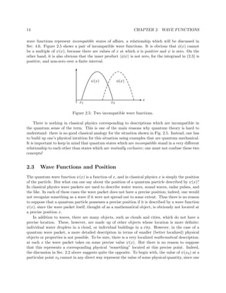 14                                                             CHAPTER 2. WAVE FUNCTIONS

wave functions represent incompatible states of aﬀairs, a relationship which will be discussed in
Sec. 4.6. Figure 2.5 shows a pair of incompatible wave functions. It is obvious that φ(x) cannot
be a multiple of ψ(x), because there are values of x at which φ is positive and ψ is zero. On the
other hand, it is also obvious that the inner product φ|ψ is not zero, for the integrand in (2.3) is
positive, and non-zero over a ﬁnite interval.



                                      ψ(x)            φ(x)



                                                                    x
                               x1                x2

                           Figure 2.5: Two incompatible wave functions.

     There is nothing in classical physics corresponding to descriptions which are incompatible in
the quantum sense of the term. This is one of the main reasons why quantum theory is hard to
understand: there is no good classical analogy for the situation shown in Fig. 2.5. Instead, one has
to build up one’s physical intuition for this situation using examples that are quantum mechanical.
It is important to keep in mind that quantum states which are incompatible stand in a very diﬀerent
relationship to each other than states which are mutually exclusive; one must not confuse these two
concepts!


2.3     Wave Functions and Position
The quantum wave function ψ(x) is a function of x, and in classical physics x is simply the position
of the particle. But what can one say about the position of a quantum particle described by ψ(x)?
In classical physics wave packets are used to describe water waves, sound waves, radar pulses, and
the like. In each of these cases the wave packet does not have a precise position; indeed, one would
not recognize something as a wave if it were not spread out to some extent. Thus there is no reason
to suppose that a quantum particle possesses a precise position if it is described by a wave function
ψ(x), since the wave packet itself, thought of as a mathematical object, is obviously not located at
a precise position x.
    In addition to waves, there are many objects, such as clouds and cities, which do not have a
precise location. These, however, are made up of other objects whose location is more deﬁnite:
individual water droplets in a cloud, or individual buildings in a city. However, in the case of a
quantum wave packet, a more detailed description in terms of smaller (better localized) physical
objects or properties is not possible. To be sure, there is a very localized mathematical description:
at each x the wave packet takes on some precise value ψ(x). But there is no reason to suppose
that this represents a corresponding physical “something” located at this precise point. Indeed,
the discussion in Sec. 2.2 above suggests quite the opposite. To begin with, the value of ψ(x 0 ) at a
particular point x0 cannot in any direct way represent the value of some physical quantity, since one
 