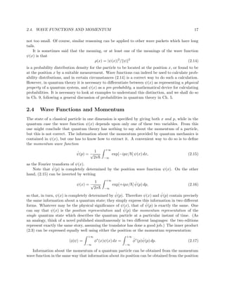 2.4. WAVE FUNCTIONS AND MOMENTUM                                                                   17

not too small. Of course, similar reasoning can be applied to other wave packets which have long
tails.
    It is sometimes said that the meaning, or at least one of the meanings of the wave function
ψ(x) is that
                                       ρ(x) = |ψ(x)|2 / ψ 2                               (2.14)
is a probability distribution density for the particle to be located at the position x, or found to be
at the position x by a suitable measurement. Wave functions can indeed be used to calculate prob-
ability distributions, and in certain circumstances (2.14) is a correct way to do such a calculation.
However, in quantum theory it is necessary to diﬀerentiate between ψ(x) as representing a physical
property of a quantum system, and ψ(x) as a pre-probability, a mathematical device for calculating
probabilities. It is necessary to look at examples to understand this distinction, and we shall do so
in Ch. 9, following a general discussion of probabilities in quantum theory in Ch. 5.


2.4     Wave Functions and Momentum
The state of a classical particle in one dimension is speciﬁed by giving both x and p, while in the
quantum case the wave function ψ(x) depends upon only one of these two variables. From this
one might conclude that quantum theory has nothing to say about the momentum of a particle,
but this is not correct. The information about the momentum provided by quantum mechanics is
contained in ψ(x), but one has to know how to extract it. A convenient way to do so is to deﬁne
the momentum wave function
                                               +∞
                             ˆ        1
                             ψ(p) = √               exp[−ipx/¯ ] ψ(x) dx,
                                                             h                                 (2.15)
                                     2π¯h     −∞

as the Fourier transform of ψ(x).
               ˆ
    Note that ψ(p) is completely determined by the position wave function ψ(x). On the other
hand, (2.15) can be inverted by writing
                                               +∞
                                      1
                             ψ(x) = √                        h ˆ
                                                    exp[+ipx/¯ ] ψ(p) dp,                      (2.16)
                                     2π¯h     −∞

                                                   ˆ                        ˆ
so that, in turn, ψ(x) is completely determined by ψ(p). Therefore ψ(x) and ψ(p) contain precisely
the same information about a quantum state; they simply express this information in two diﬀerent
                                                                    ˆ
forms. Whatever may be the physical signiﬁcance of ψ(x), that of ψ(p) is exactly the same. One
                                                        ˆ
can say that ψ(x) is the position representation and ψ(p) the momentum representation of the
single quantum state which describes the quantum particle at a particular instant of time. (As
an analogy, think of a novel published simultaneously in two diﬀerent languages: the two editions
represent exactly the same story, assuming the translator has done a good job.) The inner product
(2.3) can be expressed equally well using either the position or the momentum representation:
                                    +∞                      +∞
                          φ|ψ =          φ∗ (x)ψ(x) dx =         ˆ     ˆ
                                                                 φ∗ (p)ψ(p) dp.                (2.17)
                                   −∞                      −∞

   Information about the momentum of a quantum particle can be obtained from the momentum
wave function in the same way that information about its position can be obtained from the position
 