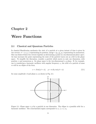 Chapter 2

Wave Functions

2.1     Classical and Quantum Particles
In classical Hamiltonian mechanics the state of a particle at a given instant of time is given by
two vectors: r = (x, y, z) representing its position, and p = (px , py , pz ) representing its momentum.
One can think of these two vectors together as determining a point in a six-dimensional phase space.
As time increases the point representing the state of the particle traces out an orbit in the phase
space. To simplify the discussion, consider a particle which moves in only one dimension, with
position x and momentum p. Its phase space is the two-dimensional x, p plane. If, for example,
one is considering a harmonic oscillator with angular frequency ω, the orbit of a particle of mass
m will be an ellipse of the form

                             x = A sin(ωt + φ),    p = mAω cos(ωt + φ)                             (2.1)

for some amplitude A and phase φ, as shown in Fig. 2.1.
                                                   p




                                                                            x
                                                       x1         x2




Figure 2.1: Phase space x, p for a particle in one dimension. The ellipse is a possible orbit for a
harmonic oscillator. The cross-hatched region corresponds to x 1 ≤ x ≤ x2 .

                                                   9
 