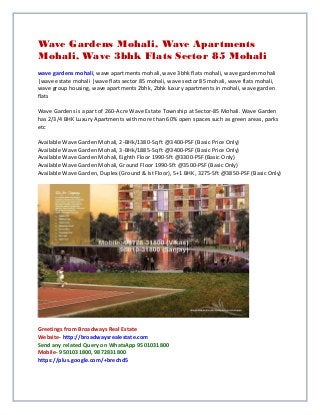 Wave Gardens Mohali, Wave Apartments
Mohali, Wave 3bhk Flats Sector 85 Mohali
wave gardens mohali, wave apartments mohali, wave 3bhk flats mohali, wave garden mohali
|wave estate mohali |wave flats sector 85 mohali, wave sector 85 mohali, wave flats mohali,
wave group housing, wave apartments 2bhk, 2bhk luxury apartments in mohali, wave garden
flats
Wave Gardens is a part of 260-Acre Wave Estate Township at Sector-85 Mohali. Wave Garden
has 2/3/4 BHK Luxury Apartments with more than 60% open spaces such as green areas, parks
etc
Available Wave Garden Mohali, 2-BHk/1380-Sq ft @3400-PSF (Basic Price Only)
Available Wave Garden Mohali, 3-BHk/1885-Sq ft @3400-PSF (Basic Price Only)
Available Wave Garden Mohali, Eighth Floor 1990-Sft @3300-PSF (Basic Only)
Available Wave Garden Mohali, Ground Floor 1990-Sft @3500-PSF (Basic Only)
Available Wave Garden, Duplex (Ground & Ist Floor), 5+1 BHK, 3275-Sft @3850-PSF (Basic Only)
Greetings from Broadways Real Estate
Website- http://broadwaysrealestate.com
Send any related Query on WhatsApp 9501031800
Mobile- 9501031800, 9872831800
https://plus.google.com/+brechd5
 