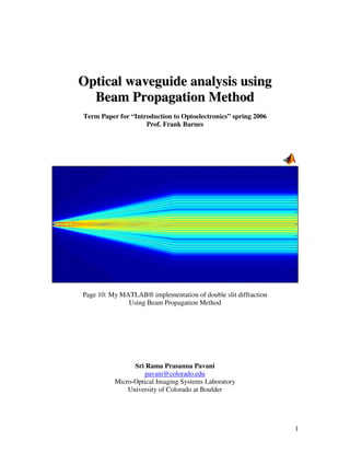 Optical waveguide analysis using
  Beam Propagation Method
Term Paper for “Introduction to Optoelectronics” spring 2006
                    Prof. Frank Barnes




Page 10: My MATLAB® implementation of double slit diffraction
              Using Beam Propagation Method




                Sri Rama Prasanna Pavani
                    pavani@colorado.edu
          Micro-Optical Imaging Systems Laboratory
              University of Colorado at Boulder




                                                                1
 