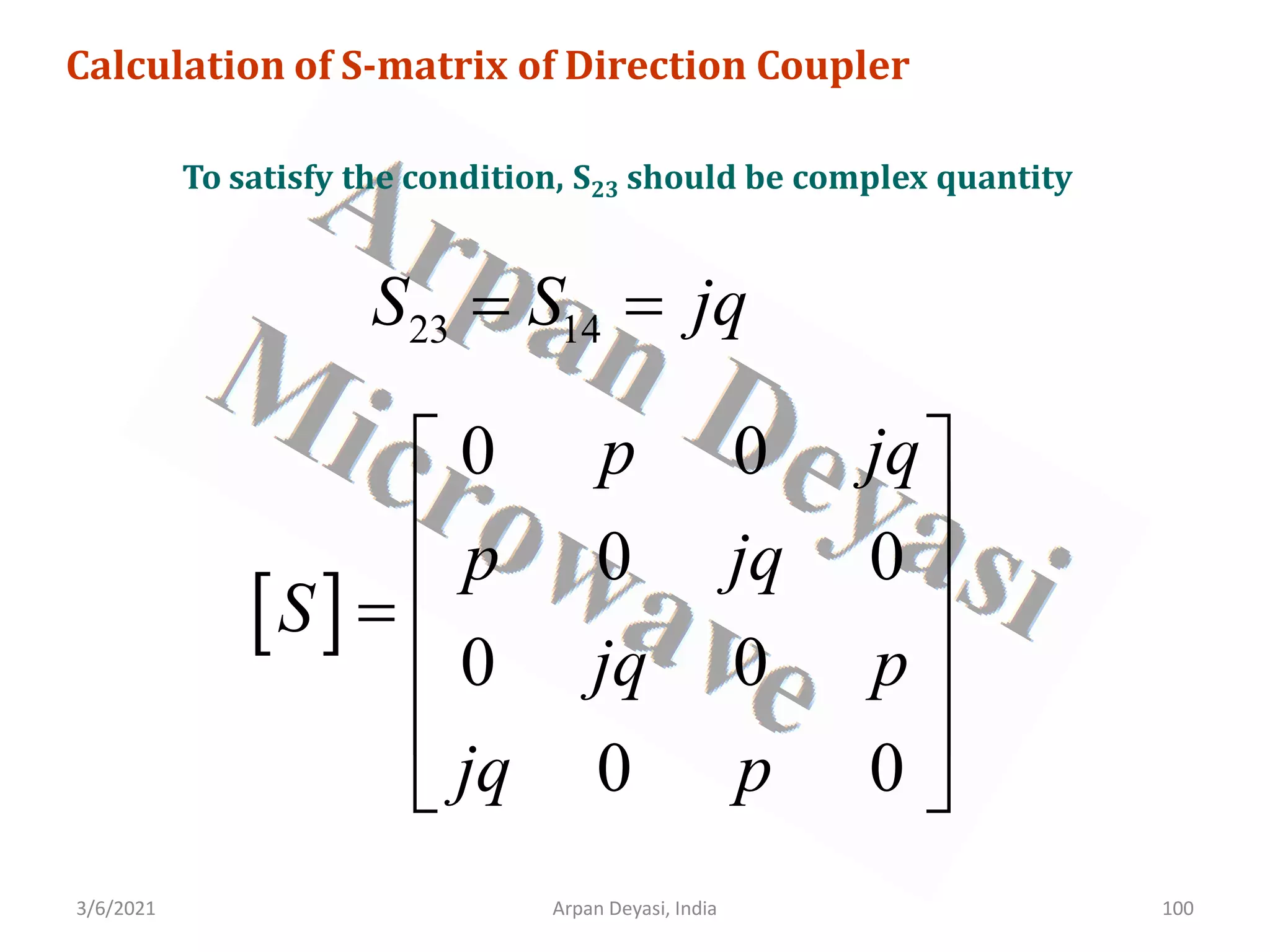 3/6/2021 Arpan Deyasi, India 100
Calculation of S-matrix of Direction Coupler
To satisfy the condition, S23 should be complex quantity
23 14
S S jq
= =
[ ]
0 0
0 0
0 0
0 0
p jq
p jq
S
jq p
jq p
 
 
 
=
 
 
 
 