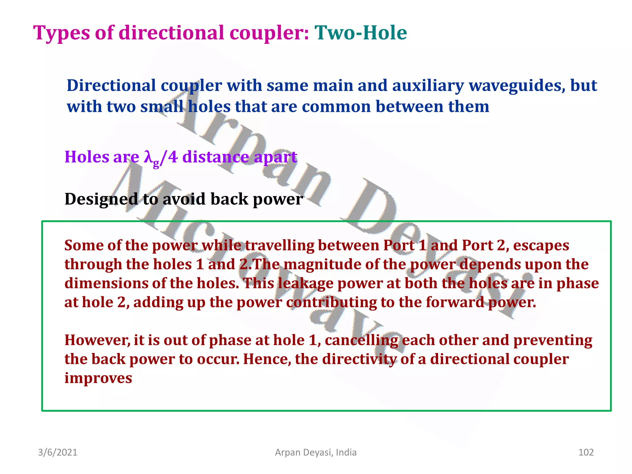 3/6/2021 Arpan Deyasi, India 102
Directional coupler with same main and auxiliary waveguides, but
with two small holes that are common between them
Types of directional coupler: Two-Hole
Designed to avoid back power
Some of the power while travelling between Port 1 and Port 2, escapes
through the holes 1 and 2.The magnitude of the power depends upon the
dimensions of the holes. This leakage power at both the holes are in phase
at hole 2, adding up the power contributing to the forward power.
However, it is out of phase at hole 1, cancelling each other and preventing
the back power to occur. Hence, the directivity of a directional coupler
improves
Holes are λg/4 distance apart
 