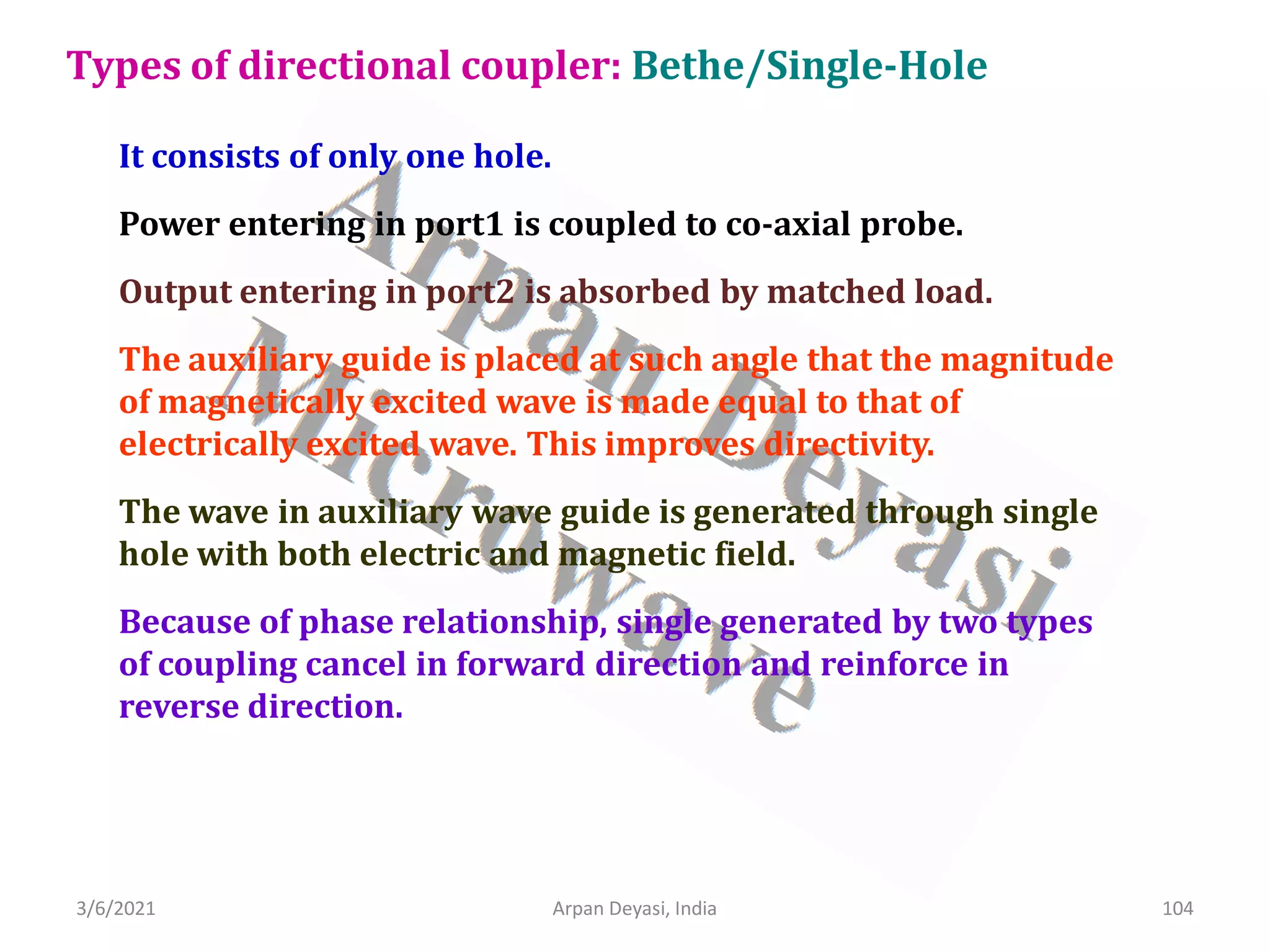 3/6/2021 Arpan Deyasi, India 104
It consists of only one hole.
Power entering in port1 is coupled to co-axial probe.
Output entering in port2 is absorbed by matched load.
The auxiliary guide is placed at such angle that the magnitude
of magnetically excited wave is made equal to that of
electrically excited wave. This improves directivity.
The wave in auxiliary wave guide is generated through single
hole with both electric and magnetic field.
Because of phase relationship, single generated by two types
of coupling cancel in forward direction and reinforce in
reverse direction.
Types of directional coupler: Bethe/Single-Hole
 