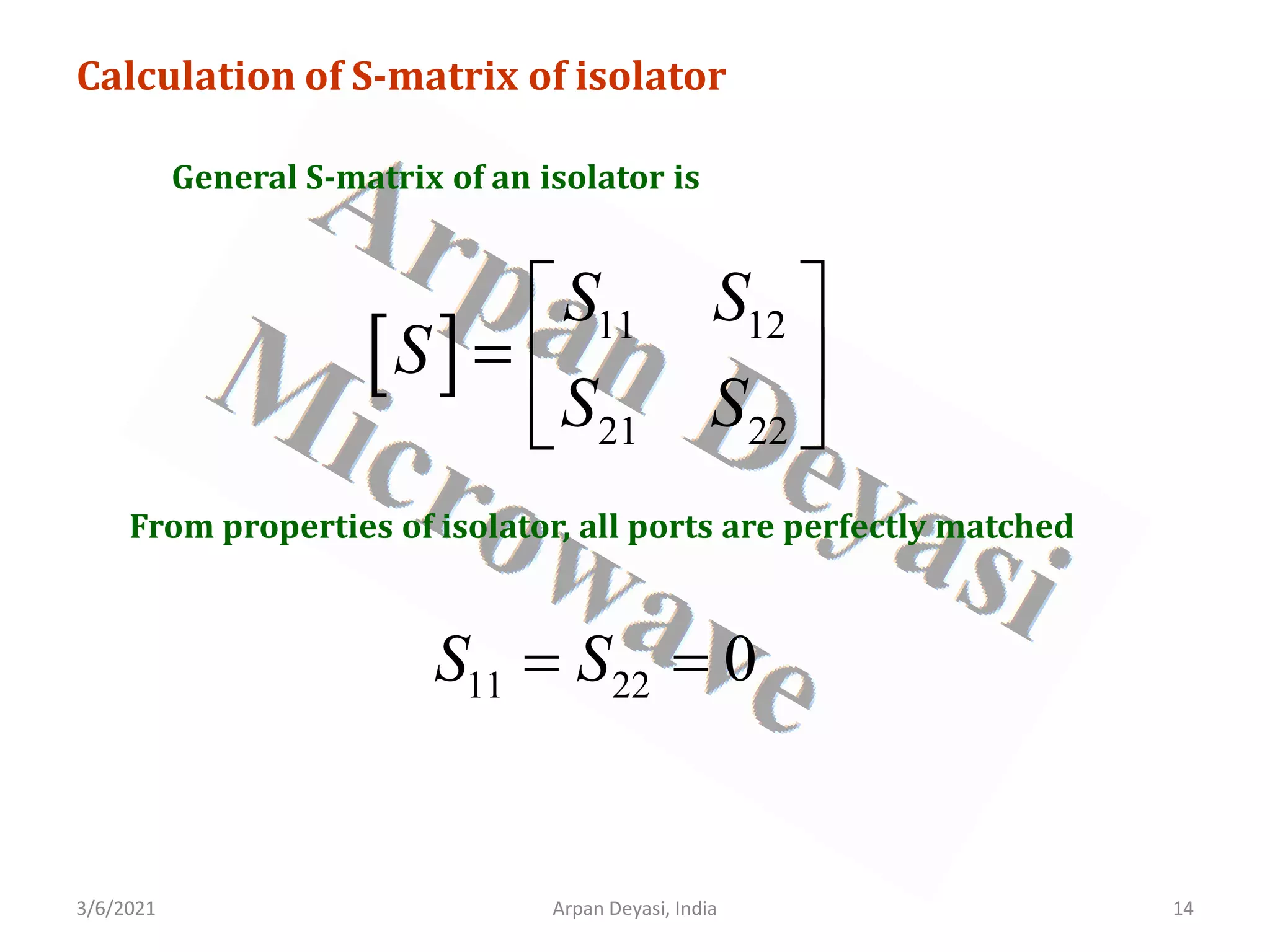 3/6/2021 Arpan Deyasi, India 14
Calculation of S-matrix of isolator
General S-matrix of an isolator is
[ ] 11 12
21 22
S S
S
S S
 
=  
 
From properties of isolator, all ports are perfectly matched
11 22 0
S S
= =
 