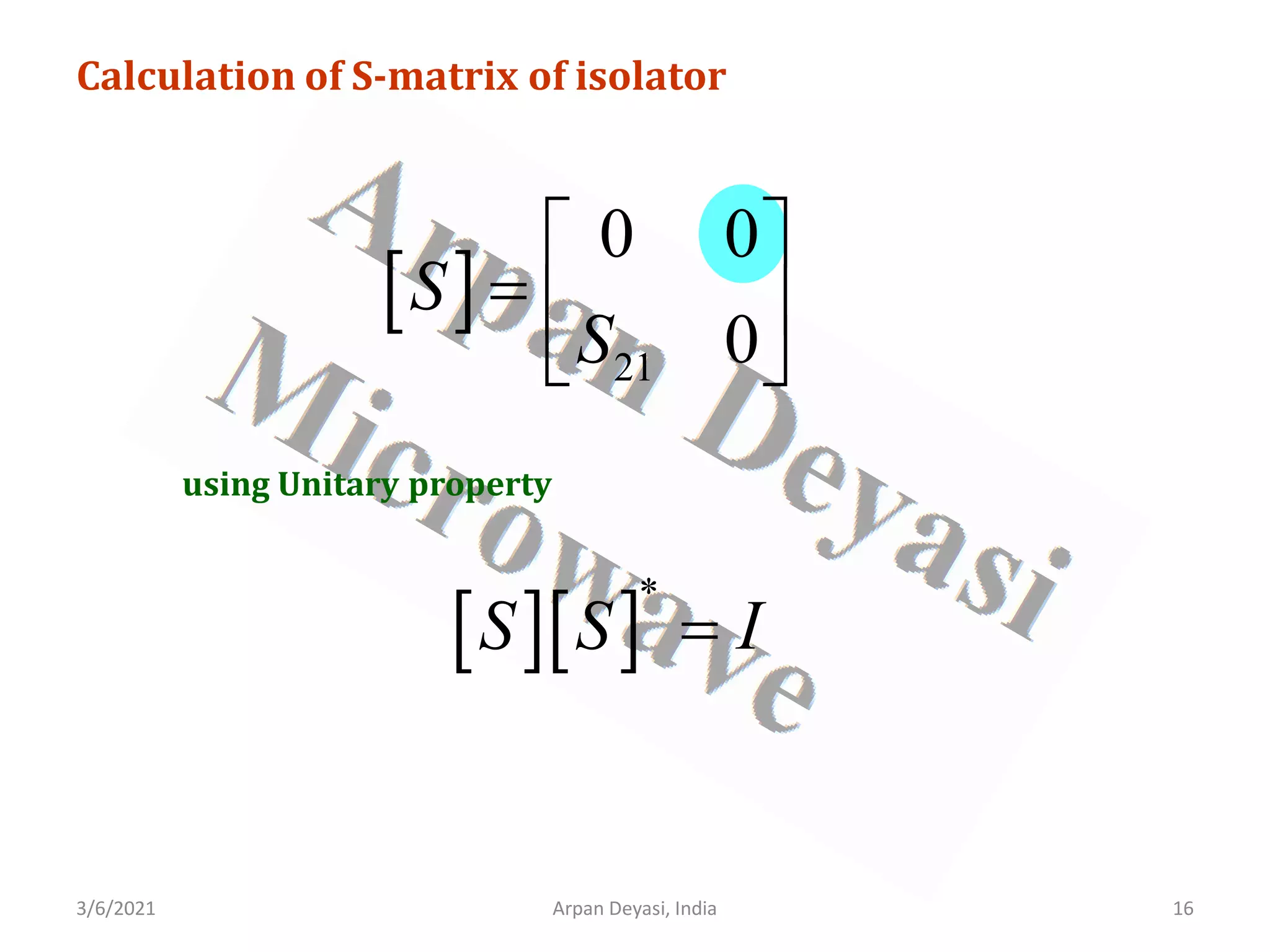 3/6/2021 16
Arpan Deyasi, India
Calculation of S-matrix of isolator
[ ]
21
0 0
0
S
S
 
=  
 
using Unitary property
[ ][ ]
*
S S I
=
 