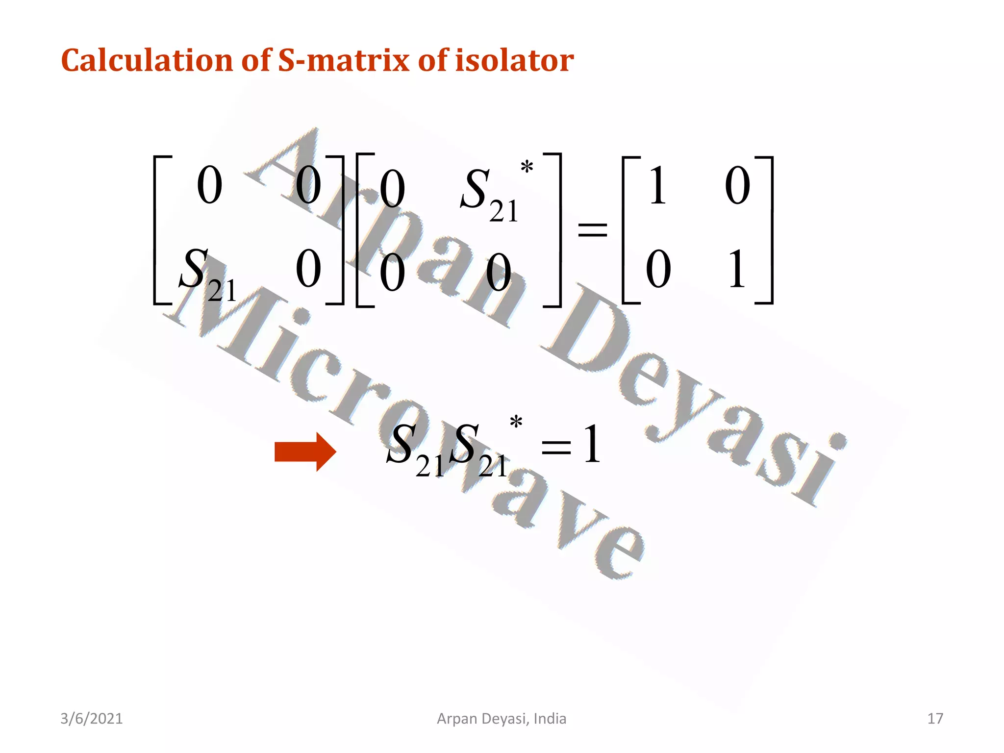3/6/2021 17
Arpan Deyasi, India
Calculation of S-matrix of isolator
*
21
21
0 0 1 0
0
0 0 1
0 0
S
S
 
   
=
 
   
 
   
*
21 21 1
S S =
 
