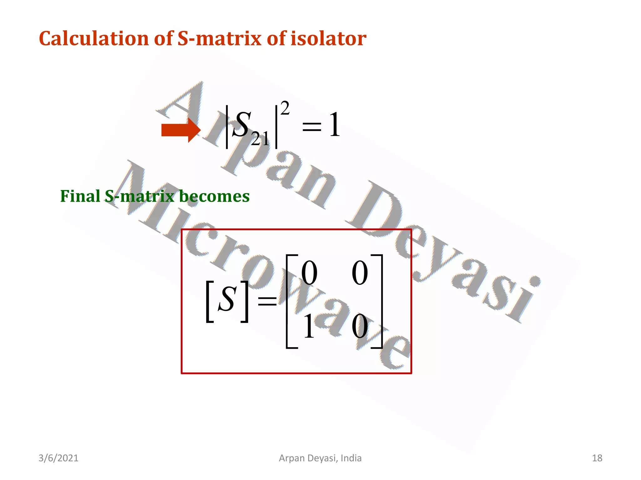 3/6/2021 18
Arpan Deyasi, India
Calculation of S-matrix of isolator
2
21 1
S =
Final S-matrix becomes
[ ]
0 0
1 0
S
 
=  
 
 