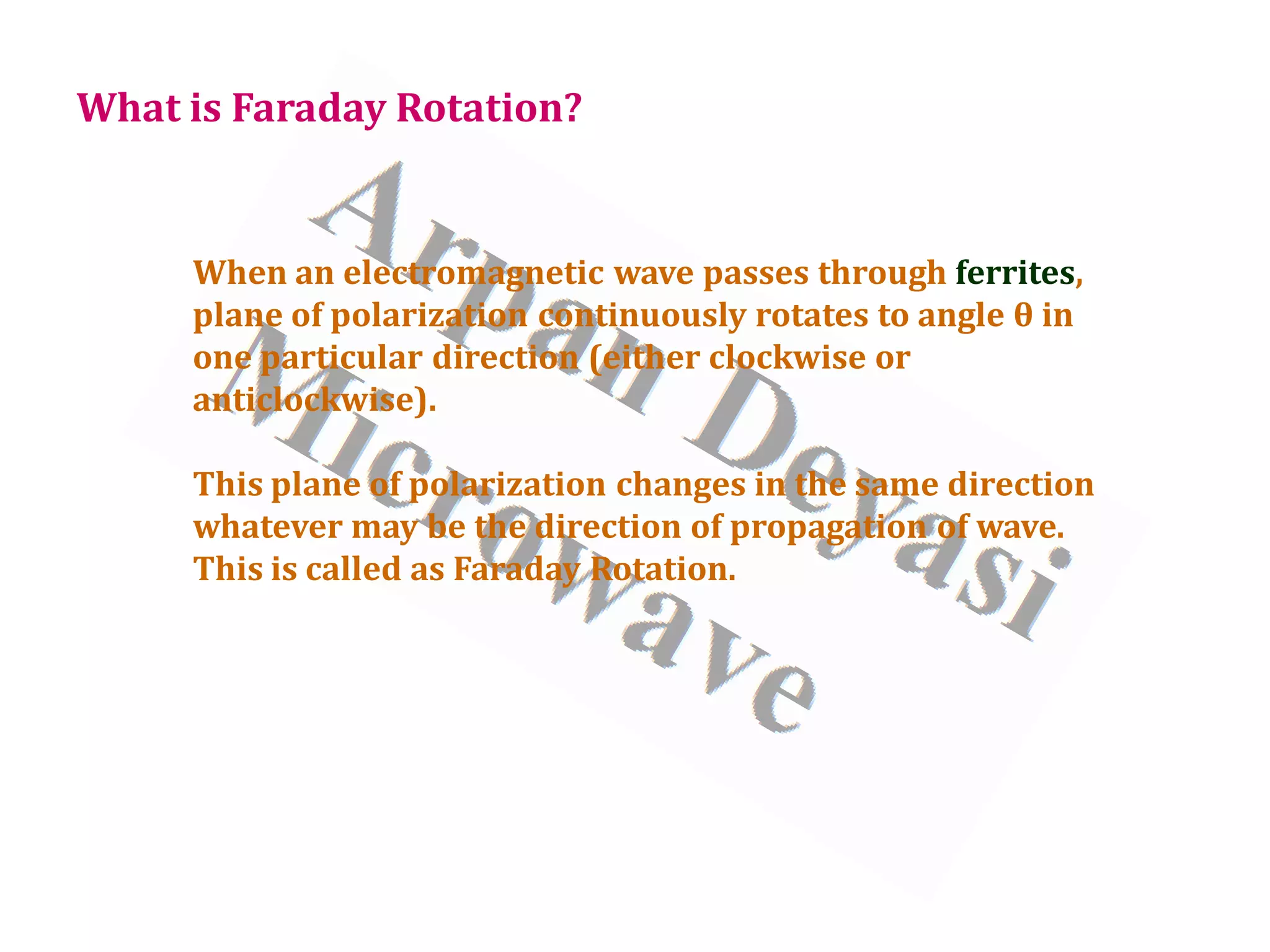 When an electromagnetic wave passes through ferrites,
plane of polarization continuously rotates to angle θ in
one particular direction (either clockwise or
anticlockwise).
This plane of polarization changes in the same direction
whatever may be the direction of propagation of wave.
This is called as Faraday Rotation.
What is Faraday Rotation?
 