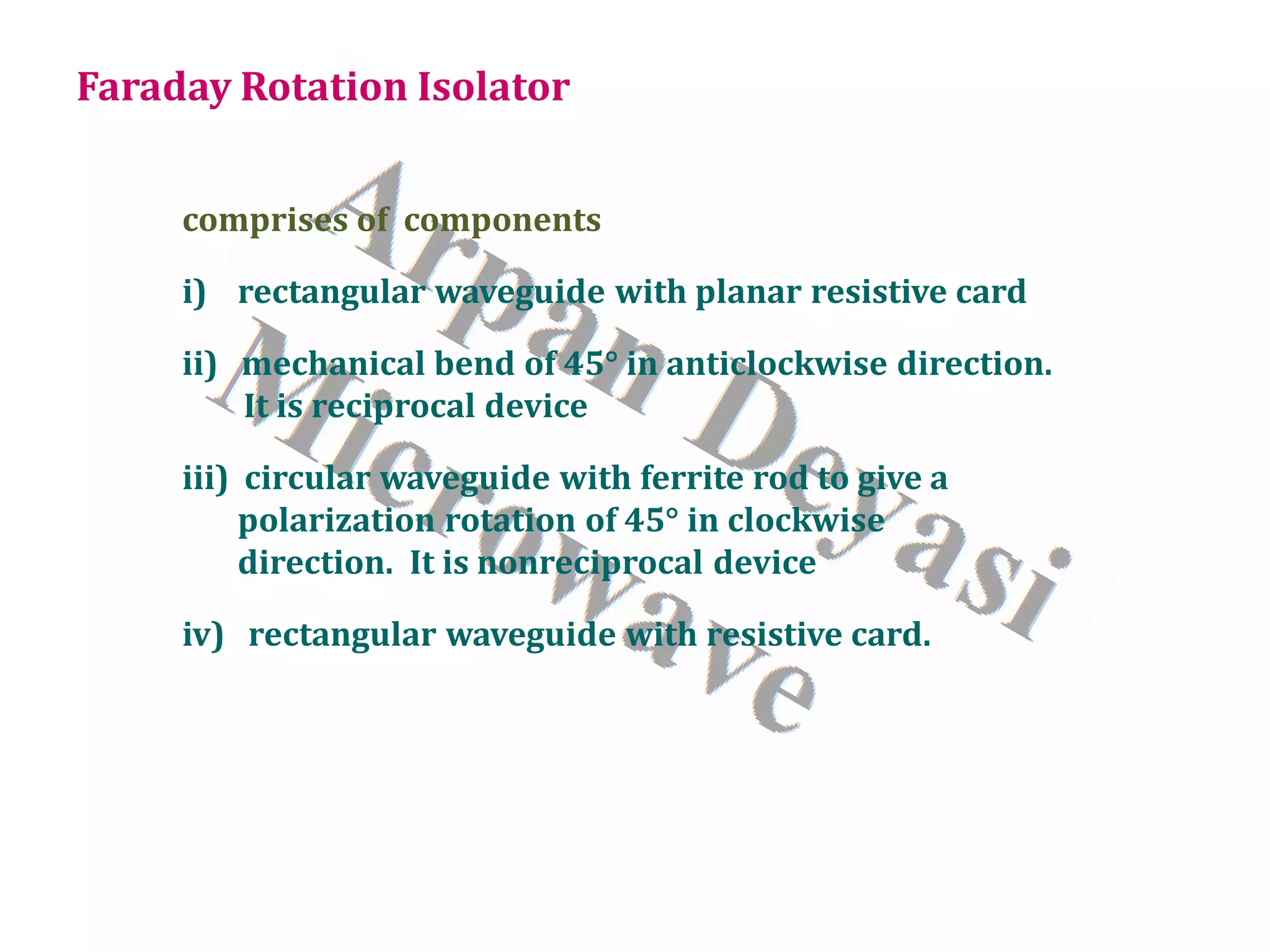 Faraday Rotation Isolator
comprises of components
i) rectangular waveguide with planar resistive card
ii) mechanical bend of 45° in anticlockwise direction.
It is reciprocal device
iii) circular waveguide with ferrite rod to give a
polarization rotation of 45° in clockwise
direction. It is nonreciprocal device
iv) rectangular waveguide with resistive card.
 