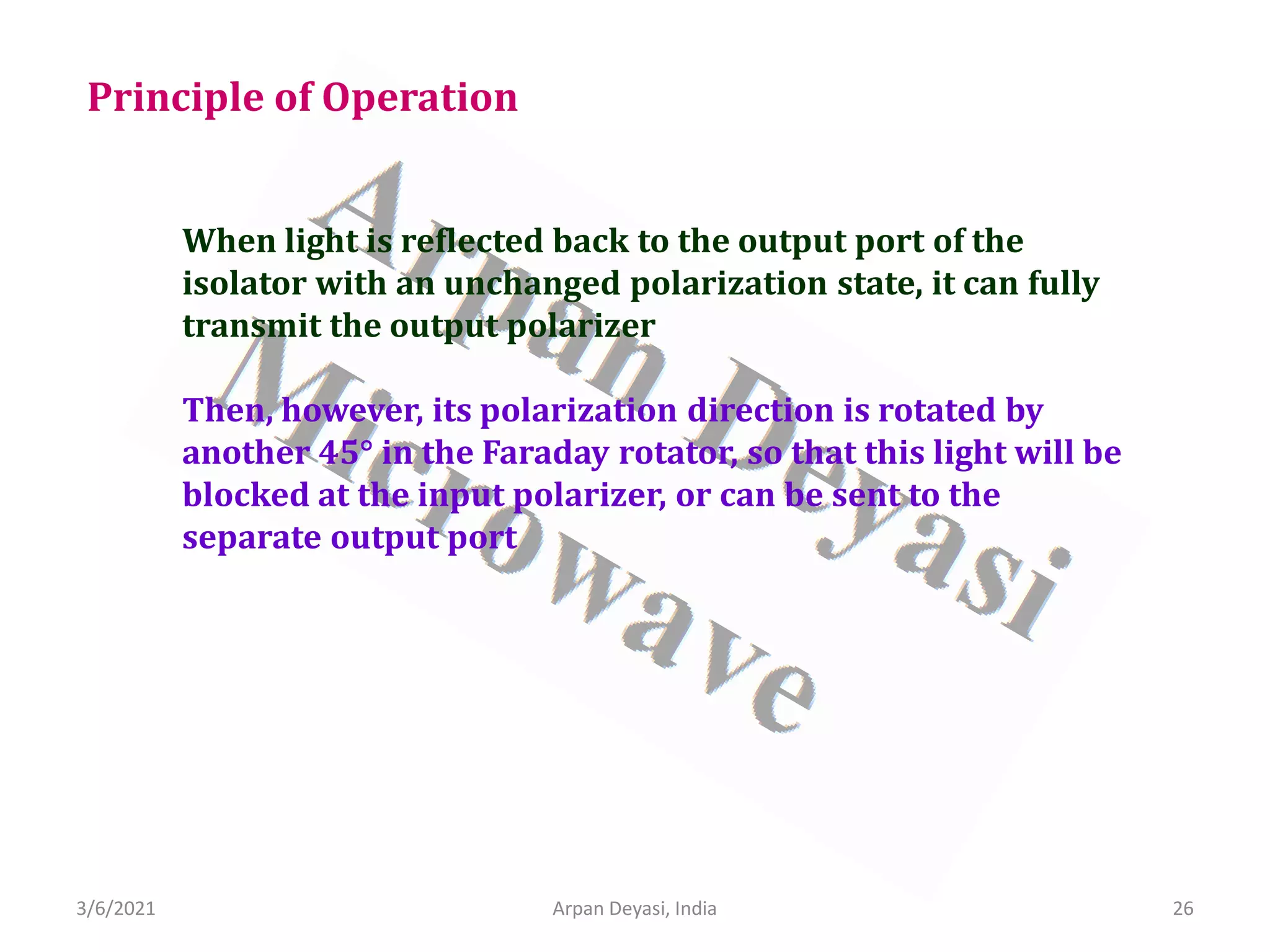 3/6/2021 Arpan Deyasi, India 26
Principle of Operation
When light is reflected back to the output port of the
isolator with an unchanged polarization state, it can fully
transmit the output polarizer
Then, however, its polarization direction is rotated by
another 45° in the Faraday rotator, so that this light will be
blocked at the input polarizer, or can be sent to the
separate output port
 