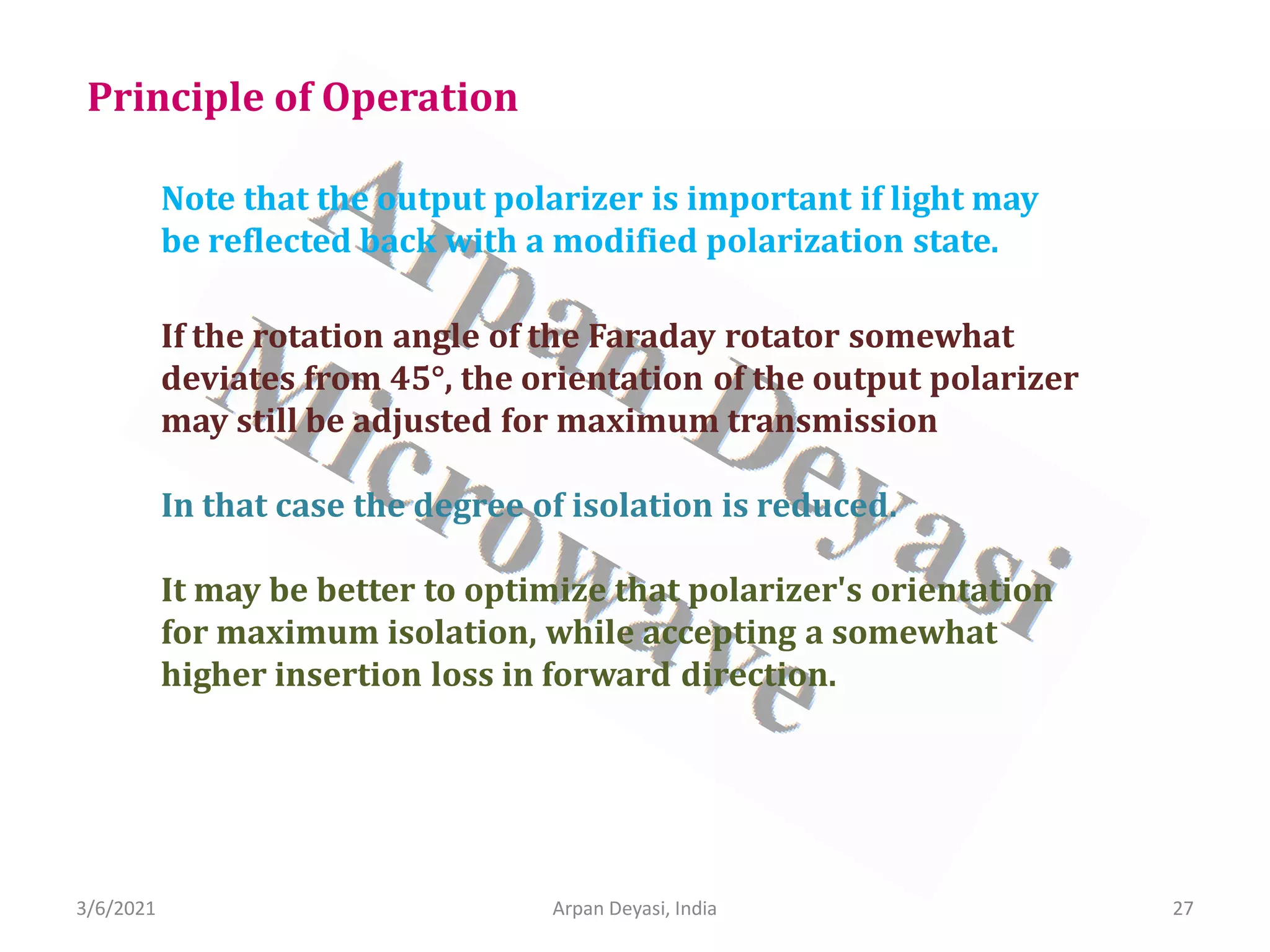 3/6/2021 Arpan Deyasi, India 27
Note that the output polarizer is important if light may
be reflected back with a modified polarization state.
Principle of Operation
If the rotation angle of the Faraday rotator somewhat
deviates from 45°, the orientation of the output polarizer
may still be adjusted for maximum transmission
In that case the degree of isolation is reduced.
It may be better to optimize that polarizer's orientation
for maximum isolation, while accepting a somewhat
higher insertion loss in forward direction.
 