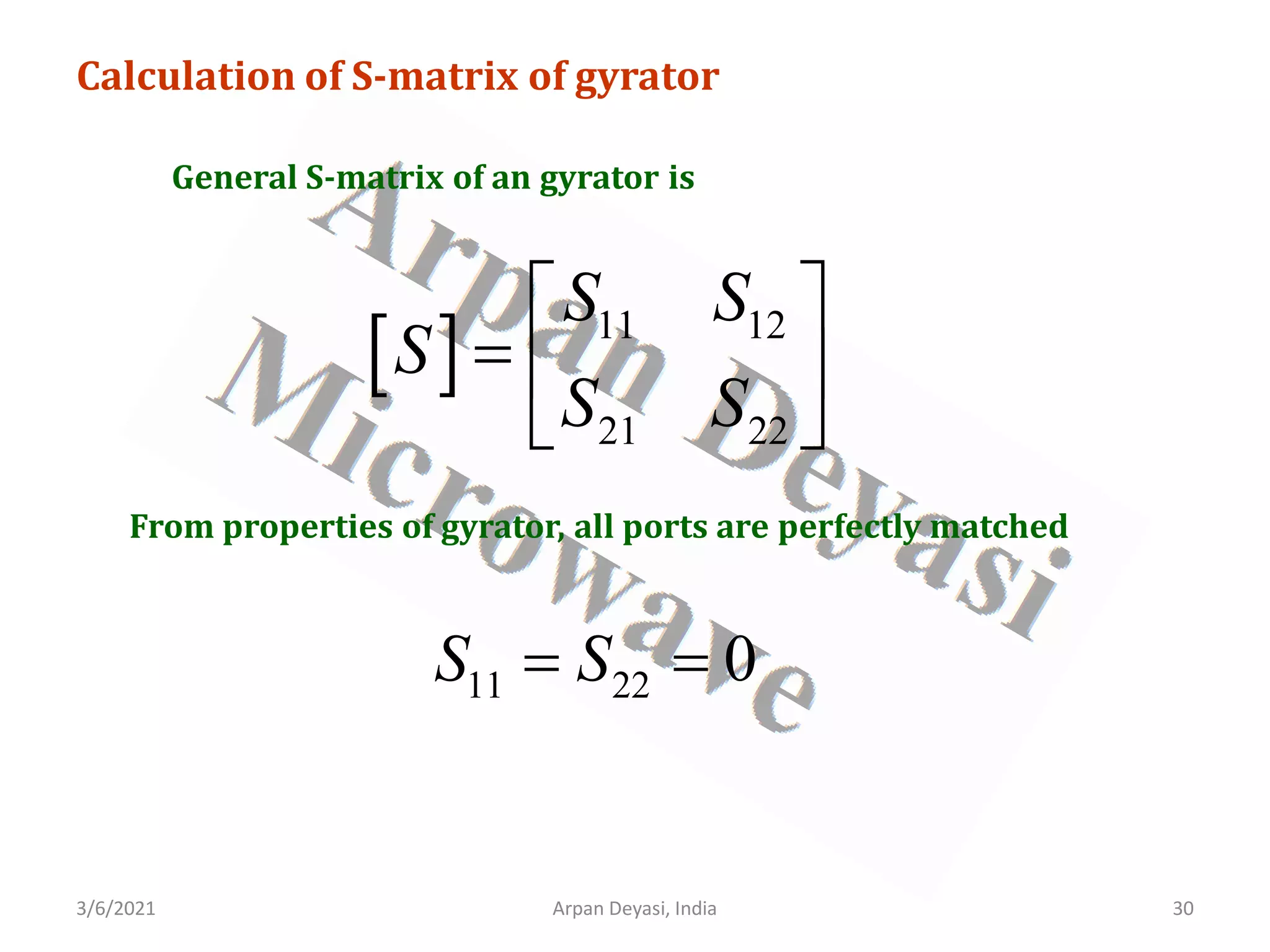 3/6/2021 Arpan Deyasi, India 30
Calculation of S-matrix of gyrator
General S-matrix of an gyrator is
[ ] 11 12
21 22
S S
S
S S
 
=  
 
From properties of gyrator, all ports are perfectly matched
11 22 0
S S
= =
 