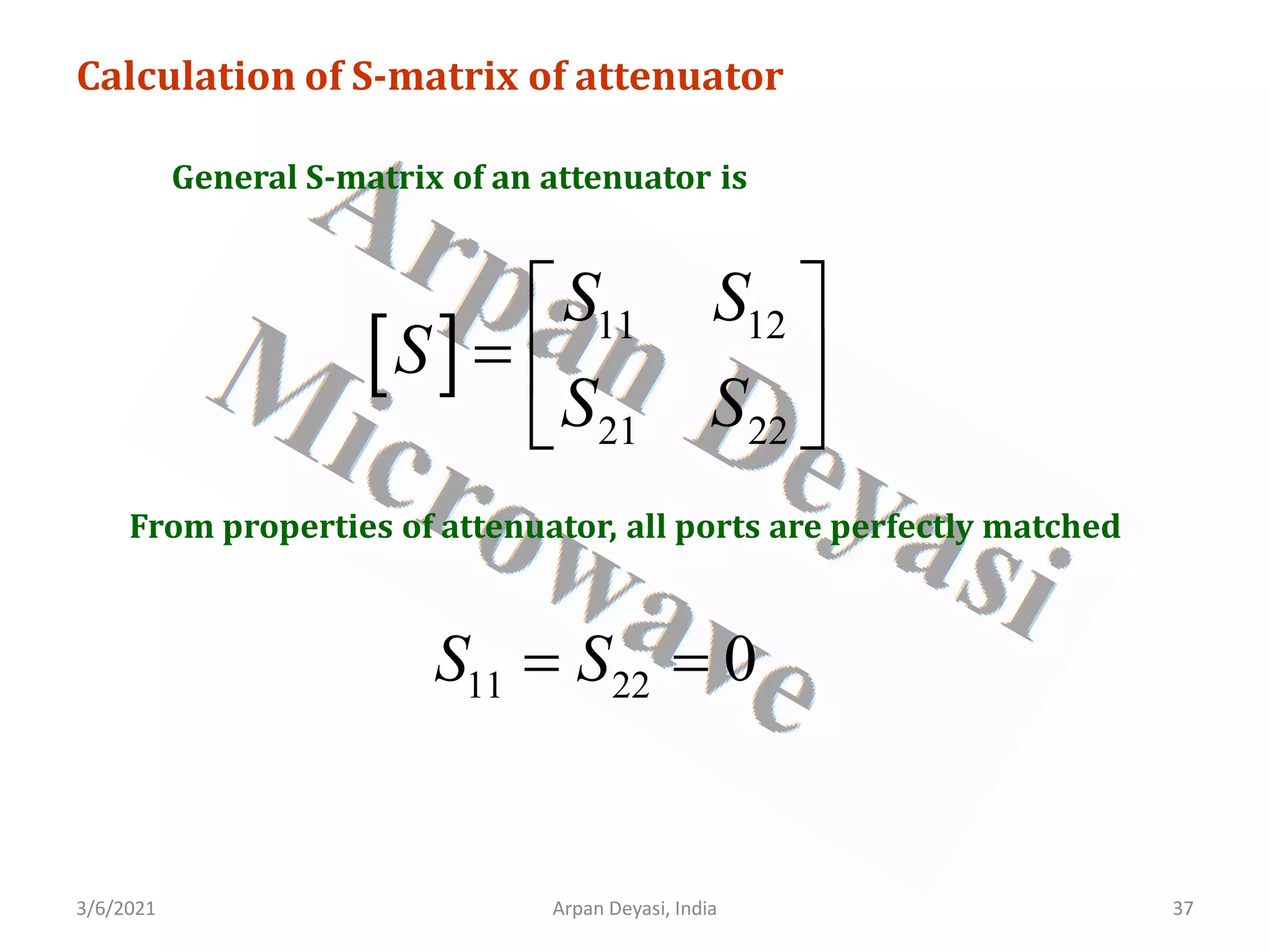 3/6/2021 37
Arpan Deyasi, India
Calculation of S-matrix of attenuator
General S-matrix of an attenuator is
[ ] 11 12
21 22
S S
S
S S
 
=  
 
From properties of attenuator, all ports are perfectly matched
11 22 0
S S
= =
 
