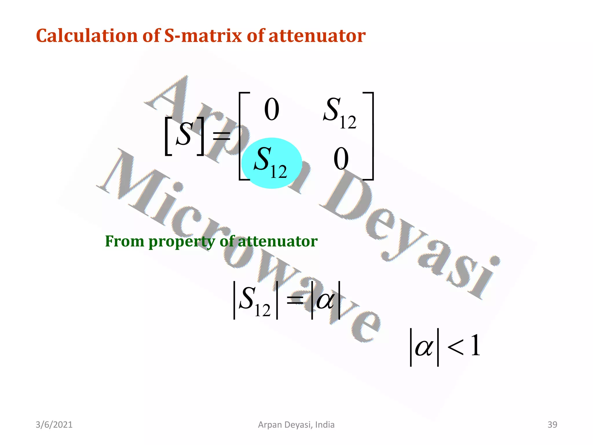 3/6/2021 Arpan Deyasi, India 39
Calculation of S-matrix of attenuator
[ ] 12
12
0
0
S
S
S
 
=  
 
From property of attenuator
12
S α
=
1
α <
 