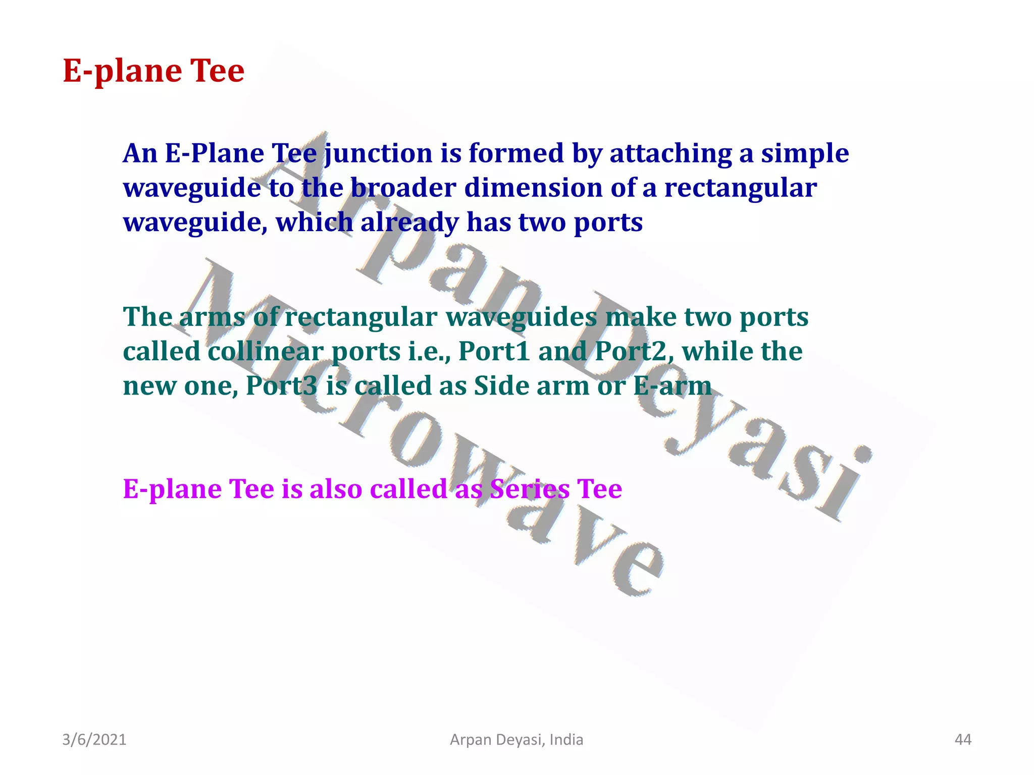 3/6/2021 Arpan Deyasi, India 44
An E-Plane Tee junction is formed by attaching a simple
waveguide to the broader dimension of a rectangular
waveguide, which already has two ports
E-plane Tee
The arms of rectangular waveguides make two ports
called collinear ports i.e., Port1 and Port2, while the
new one, Port3 is called as Side arm or E-arm
E-plane Tee is also called as Series Tee
 