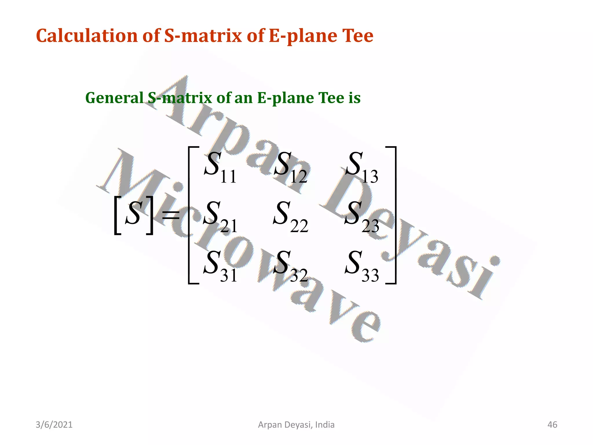 3/6/2021 Arpan Deyasi, India 46
Calculation of S-matrix of E-plane Tee
General S-matrix of an E-plane Tee is
[ ]
11 12 13
21 22 23
31 32 33
S S S
S S S S
S S S
 
 
=  
 
 
 