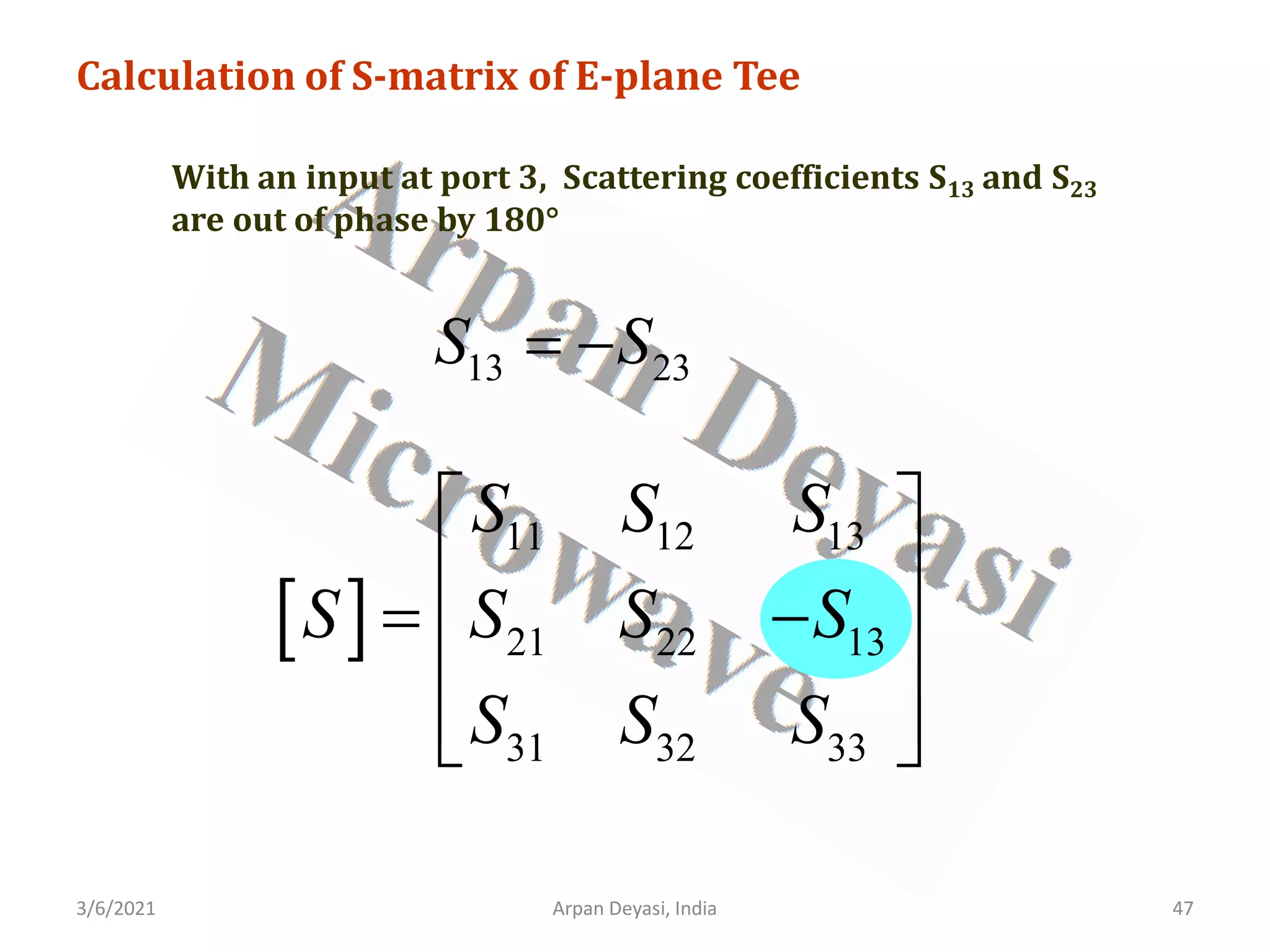 3/6/2021 Arpan Deyasi, India 47
Calculation of S-matrix of E-plane Tee
With an input at port 3, Scattering coefficients S13 and S23
are out of phase by 180°
[ ]
11 12 13
21 22 13
31 32 33
S S S
S S S S
S S S
 
 
= −
 
 
 
13 23
S S
= −
 